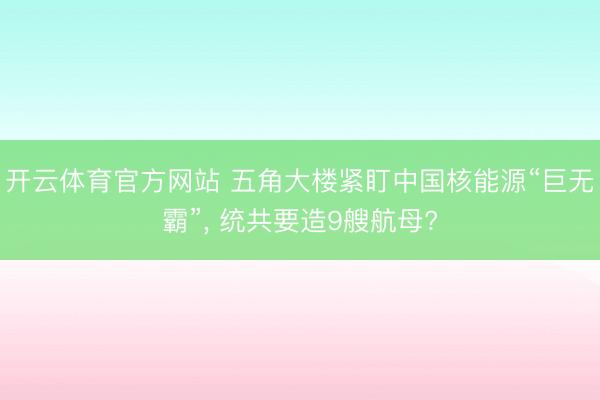 开云体育官方网站 五角大楼紧盯中国核能源“巨无霸”， 统共要造9艘航母?