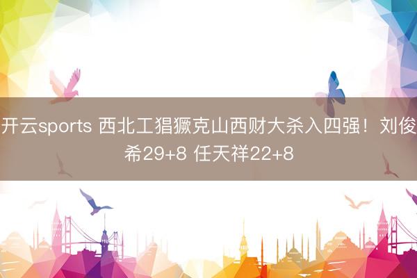 开云sports 西北工猖獗克山西财大杀入四强！刘俊希29+8 任天祥22+8