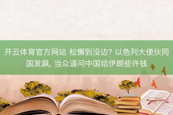 开云体育官方网站 松懈到没边? 以色列大使伙同国发飙, 当众逼问中国给伊朗些许钱