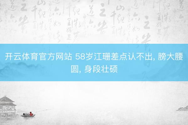 开云体育官方网站 58岁江珊差点认不出, 膀大腰圆, 身段壮硕
