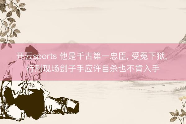 开云sports 他是千古第一忠臣, 受冤下狱, 行刑现场刽子手应许自杀也不肯入手